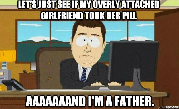 Let's just see if my overly attached girlfriend took her pill Aaaaaaand I'm a father. - Let's just see if my overly attached girlfriend took her pill Aaaaaaand I'm a father.  aaaand its gone