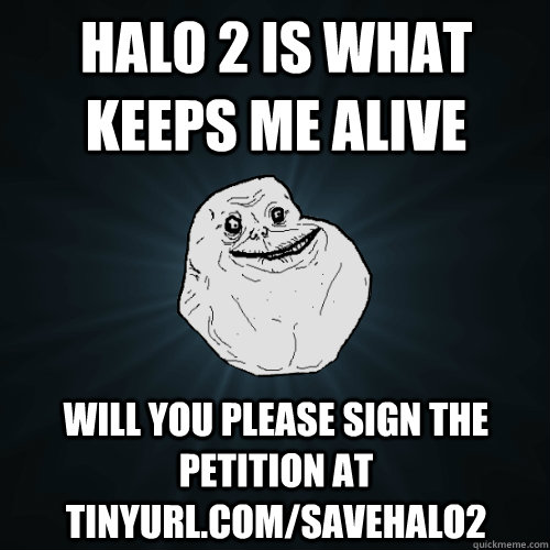 HALO 2 IS WHAT KEEPS ME ALIVE WILL YOU PLEASE SIGN THE PETITION AT TINYURL.COM/SAVEHALO2 - HALO 2 IS WHAT KEEPS ME ALIVE WILL YOU PLEASE SIGN THE PETITION AT TINYURL.COM/SAVEHALO2  Forever Alone