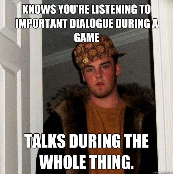 knows you're listening to important dialogue during a game talks during the whole thing.  Scumbag Steve