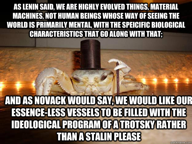 As Lenin said, we are highly evolved things, material machines, not human beings whose way of seeing the world is primarily mental, with the speicific biological characteristics that go along with that; and as Novack would say, we would like our essence-l  Fancy Crab