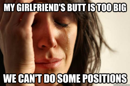 My Girlfriend's butt is too big We can't do some positions  First World Problems