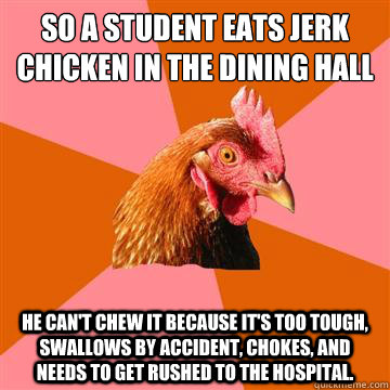 So a student eats jerk chicken in the dining hall he can't chew it because it's too tough, swallows by accident, chokes, and needs to get rushed to the hospital.  Anti-Joke Chicken