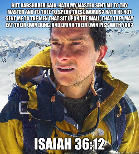 But Rabshakeh said, Hath my master sent me to thy master and to thee to speak these words? hath he not sent me to the men that sit upon the wall, that they may eat their own dung, and drink their own piss with you?

 Isaiah 36:12  Bear Grylls