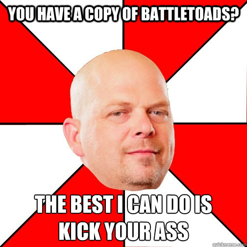 You have a copy of battletoads? THE BEST I CAN DO IS 
kick your ass  Pawn Star