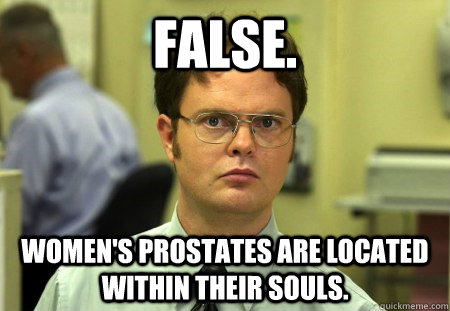 FALSE. WOMEN'S PROSTATES ARE LOCATED WITHIN THEIR SOULS.  