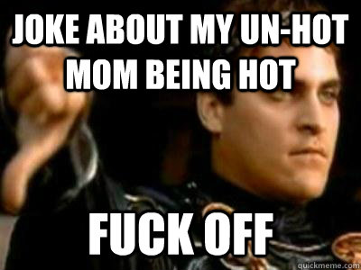 Joke about my un-hot mom being hot FUCK OFF  Downvoting Roman