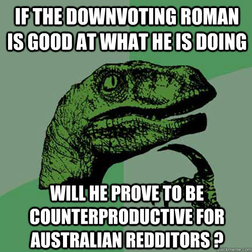 if the downvoting roman is good at what he is doing will he prove to be counterproductive for australian redditors ?  Philosoraptor