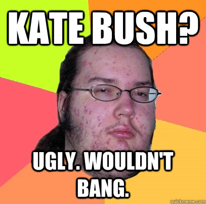 kate bush? ugly. wouldn't bang.  Butthurt Dweller