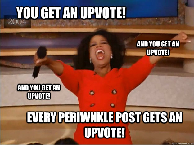 You get an upvote! Every periwnkle post gets an upvote! and you get an upvote! and you get an upvote!  oprah you get a car