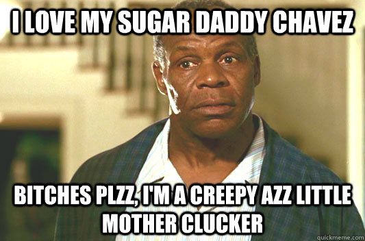 I love my sugar daddy Chavez Bitches Plzz, I'm a creepy azz little mother clucker - I love my sugar daddy Chavez Bitches Plzz, I'm a creepy azz little mother clucker  Glover getting old