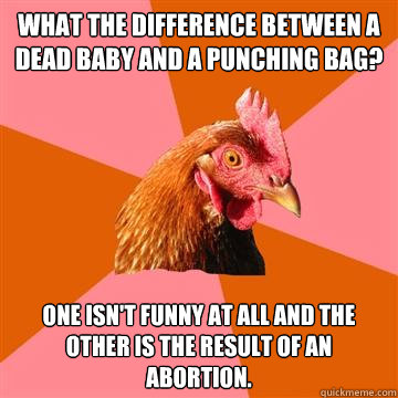 What the difference between a dead baby and a punching bag? One isn't funny at all and the other is the result of an abortion.  Anti-Joke Chicken