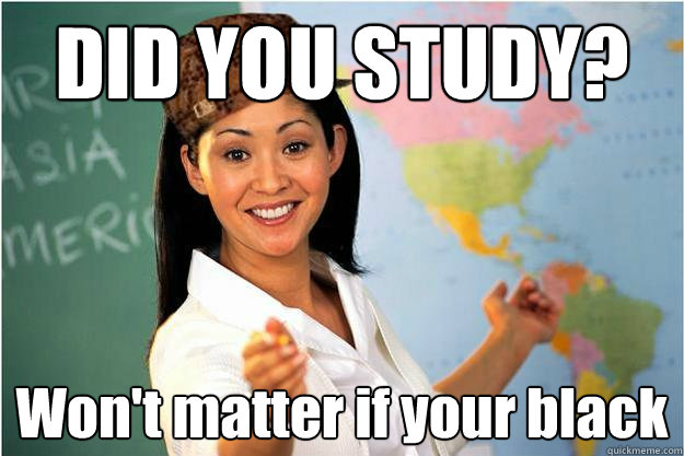 DID YOU STUDY? Won't matter if your black  Scumbag Teacher