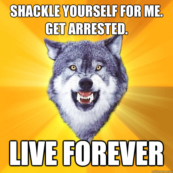 Shackle yourself for me.
Get arrested. LIVE FOREVER  Courage Wolf