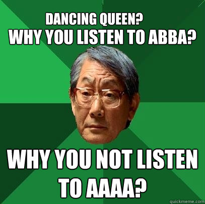 
Why you listen to ABBA? Why you not listen to AAAA? Dancing Queen? - 
Why you listen to ABBA? Why you not listen to AAAA? Dancing Queen?  High Expectations Asian Father