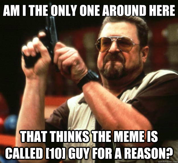 Am I the only one around here that thinks the meme is called [10] guy for a reason?  Big Lebowski