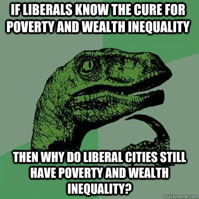 If liberals know the cure for poverty and wealth inequality then why do liberal cities still have poverty and wealth inequality?  Philosoraptor