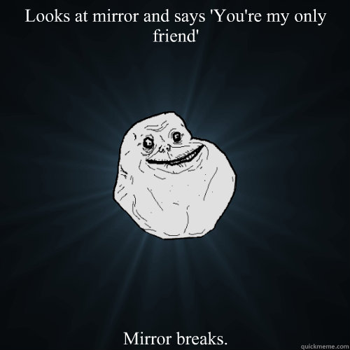 Looks at mirror and says 'You're my only friend'  Mirror breaks.  Forever Alone