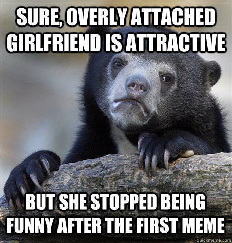 Sure, overly attached girlfriend is attractive But she stopped being funny after the first meme  Confession Bear