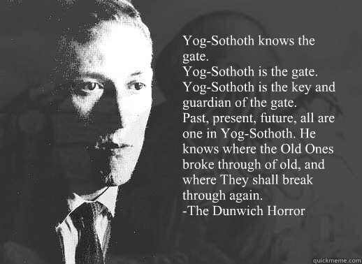 Yog-Sothoth knows the gate.
Yog-Sothoth is the gate. 
Yog-Sothoth is the key and guardian of the gate. 
Past, present, future, all are one in Yog-Sothoth. He knows where the Old Ones broke through of old, and where They shall break through again. 
-The Du - Yog-Sothoth knows the gate.
Yog-Sothoth is the gate. 
Yog-Sothoth is the key and guardian of the gate. 
Past, present, future, all are one in Yog-Sothoth. He knows where the Old Ones broke through of old, and where They shall break through again. 
-The Du  Lovecraft on Religion