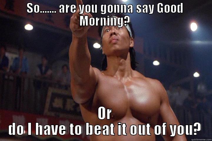 SO....... ARE YOU GONNA SAY GOOD MORNING? OR DO I HAVE TO BEAT IT OUT OF YOU? Misc