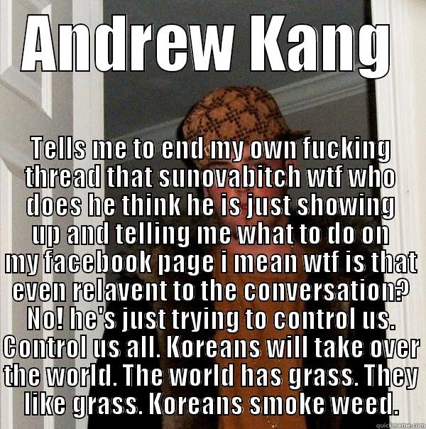 ANDREW KANG TELLS ME TO END MY OWN FUCKING THREAD THAT SUNOVABITCH WTF WHO DOES HE THINK HE IS JUST SHOWING UP AND TELLING ME WHAT TO DO ON MY FACEBOOK PAGE I MEAN WTF IS THAT EVEN RELAVENT TO THE CONVERSATION? NO! HE'S JUST TRYING TO CONTROL US. CONTROL US ALL. KORE Scumbag Steve