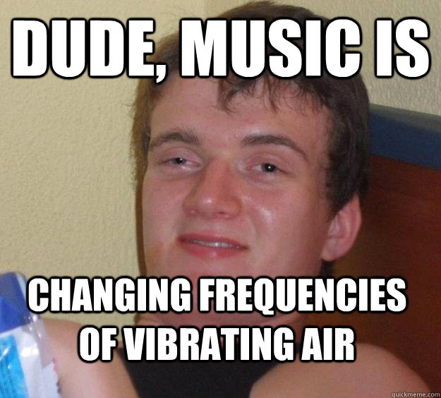 Dude, music is changing frequencies of vibrating air  10 Guy