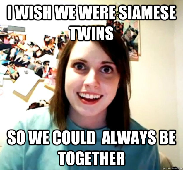 I wish we were Siamese twins So we could  always be together  Overly Attached Girlfriend