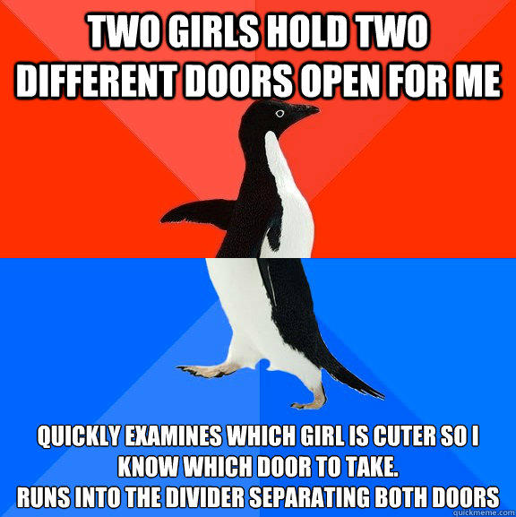 two girls hold two different doors open for me quickly examines which girl is cuter so i know which door to take.
runs into the divider separating both doors  