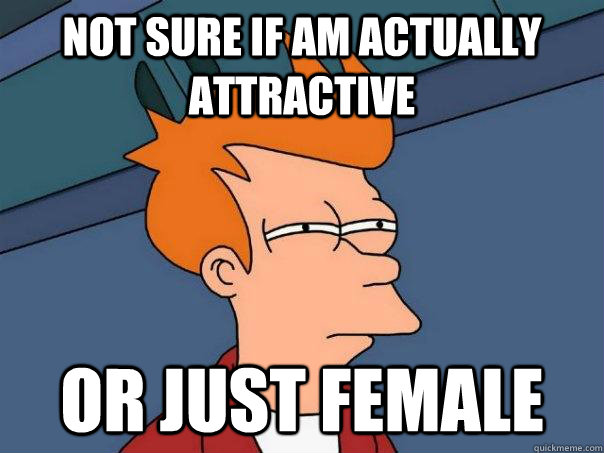 Not sure if am actually attractive  Or just female  Futurama Fry