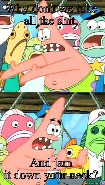 WHY DON'T WE TAKE ALL THE SHIT, AND JAM IT DOWN YOUR NECK? Push it somewhere else Patrick