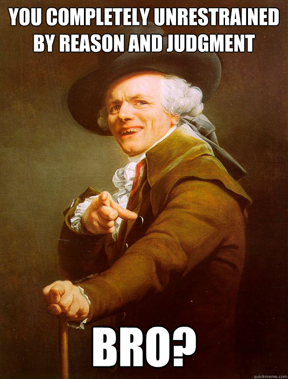 You completely unrestrained by reason and judgment  Bro?  Joseph Ducreux