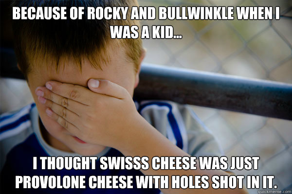 Because of Rocky and Bullwinkle When I was a kid... I thought swisss cheese was just provolone cheese with holes shot in it. - Because of Rocky and Bullwinkle When I was a kid... I thought swisss cheese was just provolone cheese with holes shot in it.  Misc