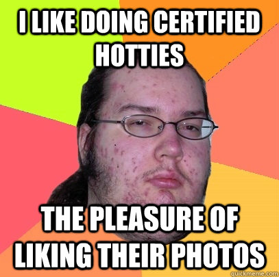 i like doing certified hotties the pleasure of liking their photos  Butthurt Dweller