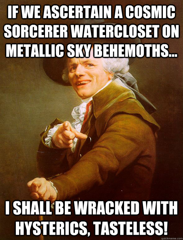 If we ascertain a cosmic sorcerer watercloset on metallic sky behemoths... I shall be wracked with hysterics, Tasteless!  Joseph Ducreux