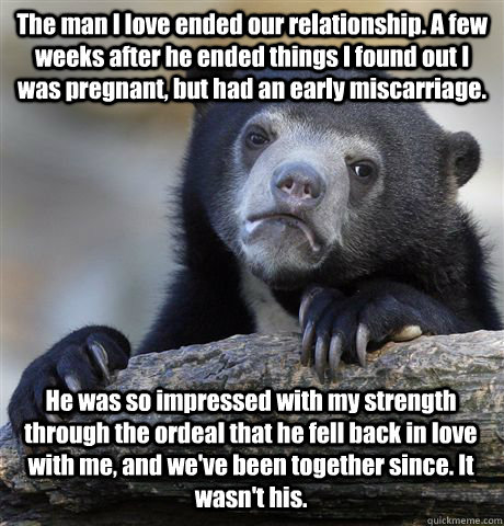 The man I love ended our relationship. A few weeks after he ended things I found out I was pregnant, but had an early miscarriage. He was so impressed with my strength through the ordeal that he fell back in love with me, and we've been together since. It  Confession Bear