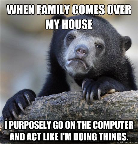 When family comes over my house I purposely go on the computer and act like I'm doing things.  Confession Bear