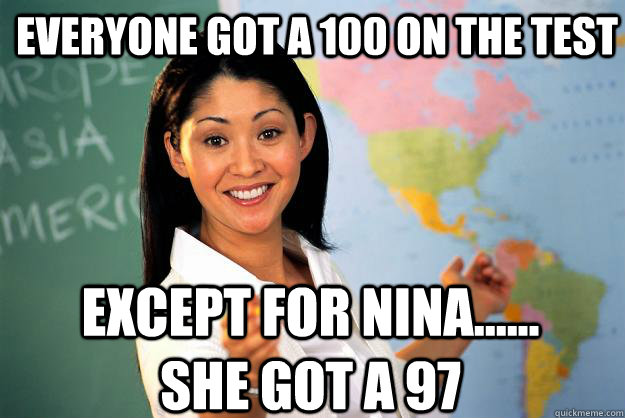 Everyone got a 100 on the test except for nina...... she got a 97  Unhelpful High School Teacher