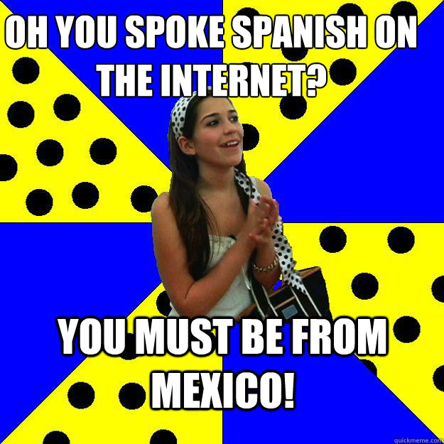 oh you spoke spanish on the internet? you must be from mexico!  Sheltered Suburban Kid