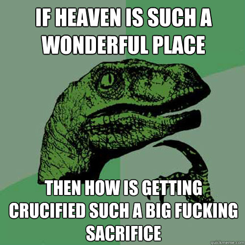 If heaven is such a wonderful place then how is getting crucified such a big fucking sacrifice  Philosoraptor