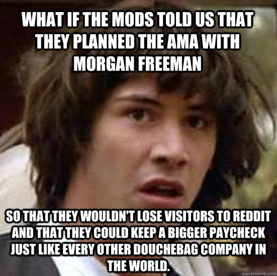 what if the mods told us that they planned the AMA with Morgan Freeman so that they wouldn't lose visitors to reddit and that they could keep a bigger paycheck just like every other douchebag company in the world. - what if the mods told us that they planned the AMA with Morgan Freeman so that they wouldn't lose visitors to reddit and that they could keep a bigger paycheck just like every other douchebag company in the world.  conspiracy keanu