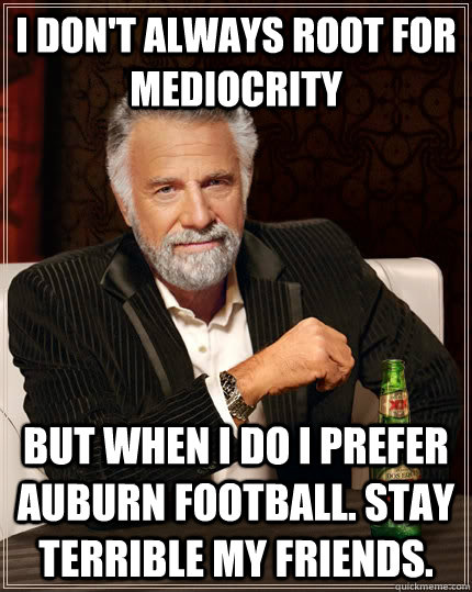 I don't always root for mediocrity but when I do I prefer Auburn football. Stay terrible my friends.   The Most Interesting Man In The World