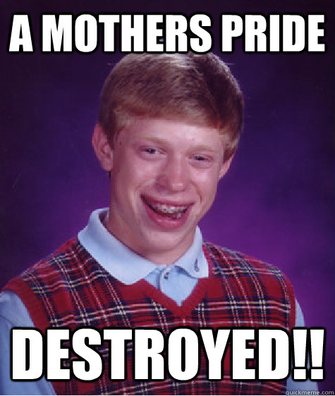 A mothers pride destroyed!! - A mothers pride destroyed!!  Bad Luck Brian