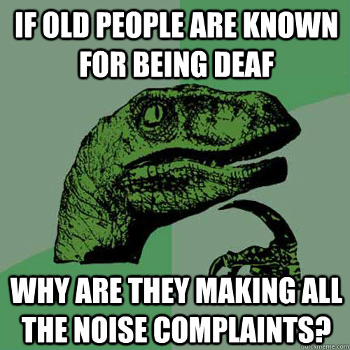 If old people are known for being deaf why are they making all the noise complaints?  Philosoraptor