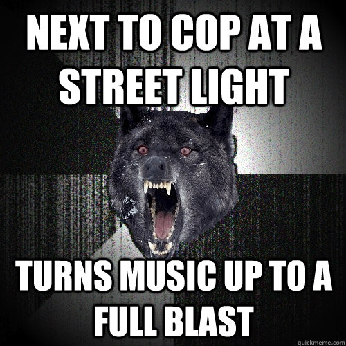 next to cop at a street light turns music up to a full blast  Insanity Wolf