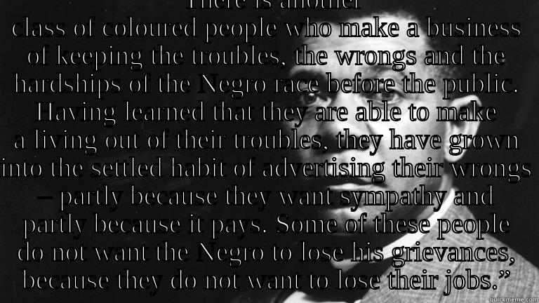 Booker T. Washington on Black Victimhood -  “THERE IS ANOTHER CLASS OF COLOURED PEOPLE WHO MAKE A BUSINESS OF KEEPING THE TROUBLES, THE WRONGS AND THE HARDSHIPS OF THE NEGRO RACE BEFORE THE PUBLIC. HAVING LEARNED THAT THEY ARE ABLE TO MAKE A LIVING OUT OF THEIR TROUBLES, THEY HAVE GROWN INTO THE SE Misc