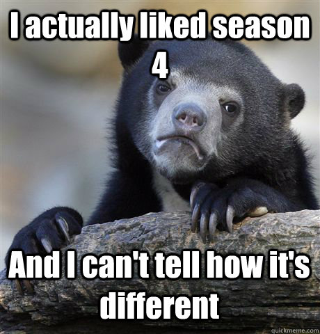 I actually liked season 4 And I can't tell how it's different  Confession Bear