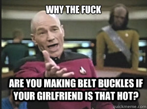 why the fuck are you making belt buckles if your girlfriend is that hot?  Annoyed Picard