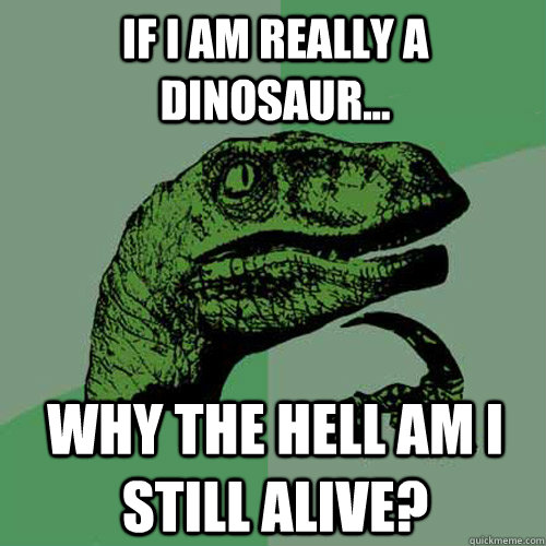 IF I AM REALLY A DINOSAUR... WHY THE HELL AM I STILL ALIVE?  Philosoraptor