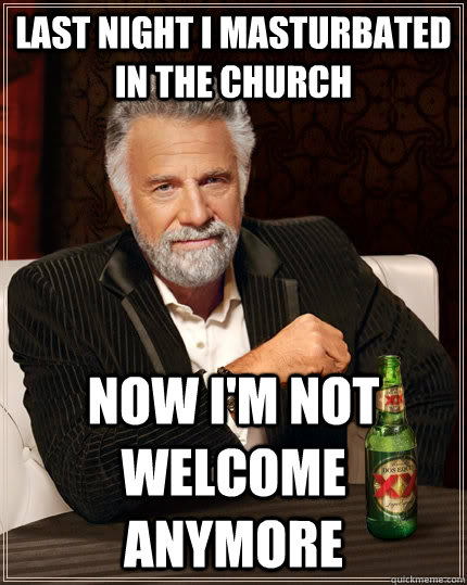 Last Night i masturbated in the church now i'm not welcome anymore  The Most Interesting Man In The World