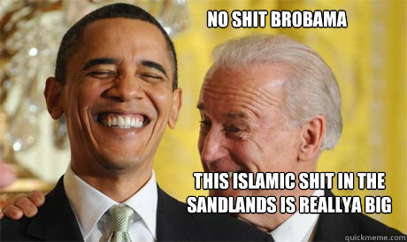 NO SHIT BROBAMA tHIS islamic SHIT IN THE SANDLANDS IS reallyA BIG FUCKIN DEAL!  